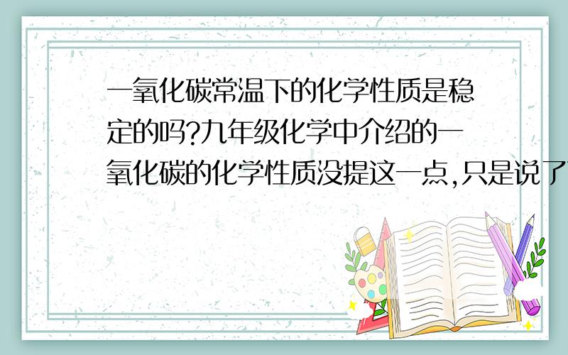 一氧化碳常温下的化学性质是稳定的吗?九年级化学中介绍的一氧化碳的化学性质没提这一点,只是说了两点：1、可燃性,点燃可以跟氧气反应2、还原性,加热时还原氧化铜、高温时还原氧化铁