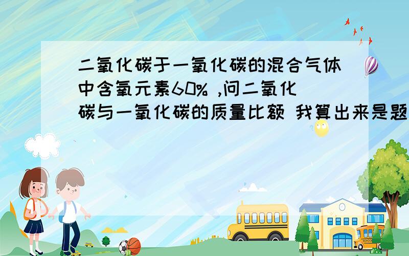 二氧化碳于一氧化碳的混合气体中含氧元素60% ,问二氧化碳与一氧化碳的质量比额 我算出来是题目错的但我同学说11：49快的给加分========================