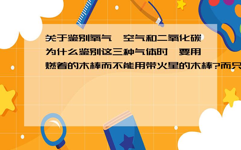 关于鉴别氧气、空气和二氧化碳为什么鉴别这三种气体时,要用燃着的木棒而不能用带火星的木棒?而只鉴别氧气和空气或只鉴别氧气和二氧化碳时就能用带火星的木棒?