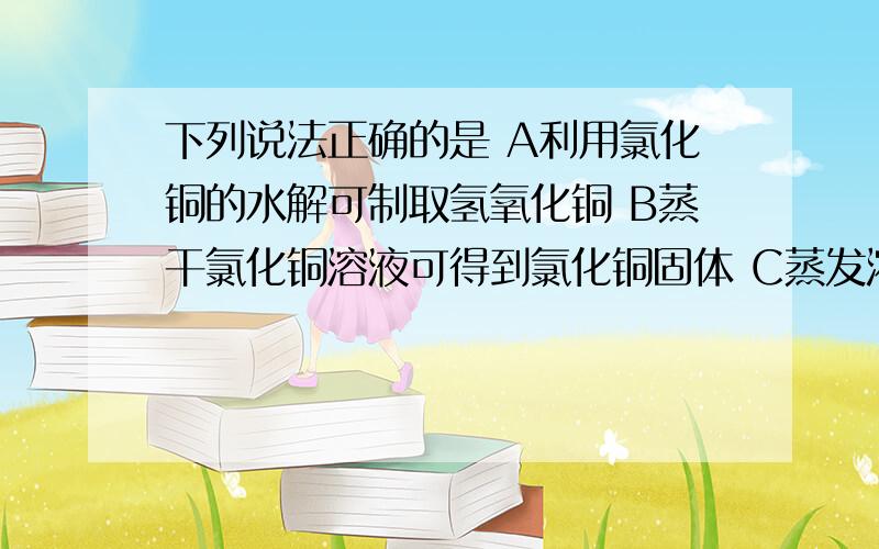 下列说法正确的是 A利用氯化铜的水解可制取氢氧化铜 B蒸干氯化铜溶液可得到氯化铜固体 C蒸发浓缩硫酸铜溶液下列说法正确的是A利用氯化铜的水解可制取氢氧化铜B蒸干氯化铜溶液可得到