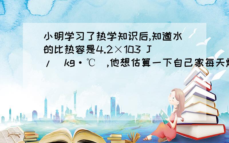 小明学习了热学知识后,知道水的比热容是4.2×103 J/(kg·℃),他想估算一下自己家每天烧水、做饭需要的热量,于是小明仔细记录了他家每天烧水、煮饭、炒菜需要的时间,并把它折算到烧水时间,