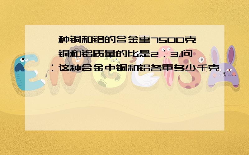 一种铜和铝的合金重7500克,铜和铝质量的比是2：3.问：这种合金中铜和铝各重多少千克