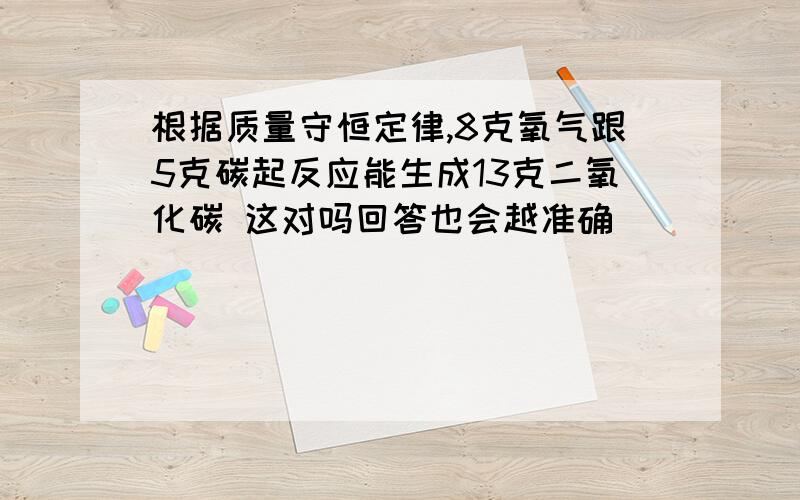 根据质量守恒定律,8克氧气跟5克碳起反应能生成13克二氧化碳 这对吗回答也会越准确