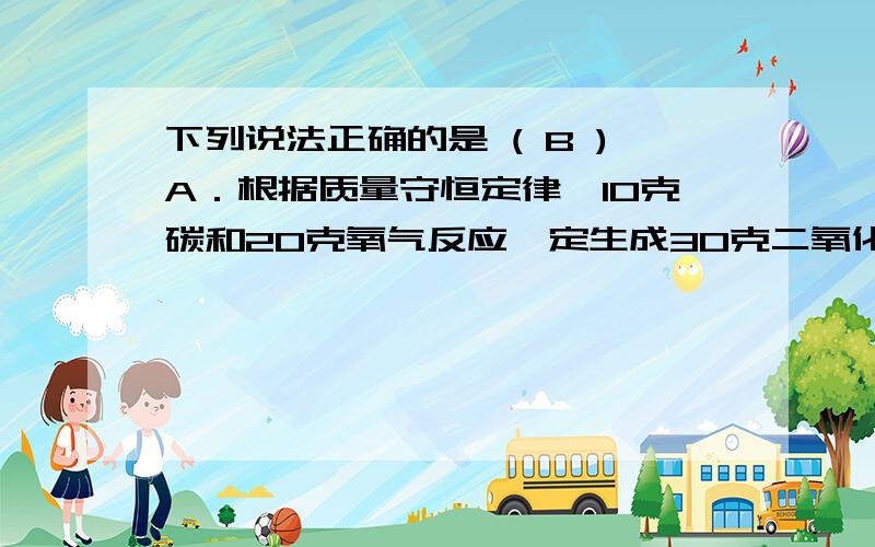 下列说法正确的是 ( B )A．根据质量守恒定律,10克碳和20克氧气反应一定生成30克二氧化碳B．根据质量守恒定律,6克碳和16克氧气反应,一定生成22克二氧化碳C．根据质量守恒定律,2克氢气和8克