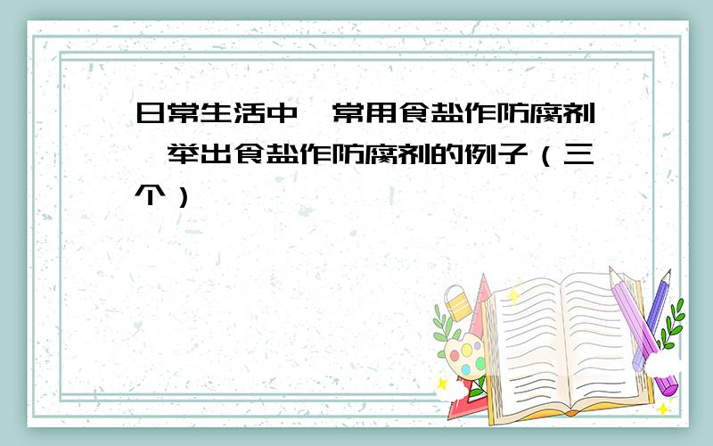 日常生活中,常用食盐作防腐剂,举出食盐作防腐剂的例子（三个）