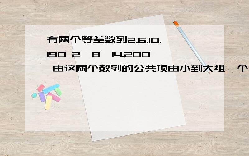 有两个等差数列2.6.10.190 2,8,14.200 由这两个数列的公共项由小到大组一个新数列 求这个数列的...有两个等差数列2.6.10.190 2,8,14.200 由这两个数列的公共项由小到大组一个新数列 求这个数列的各