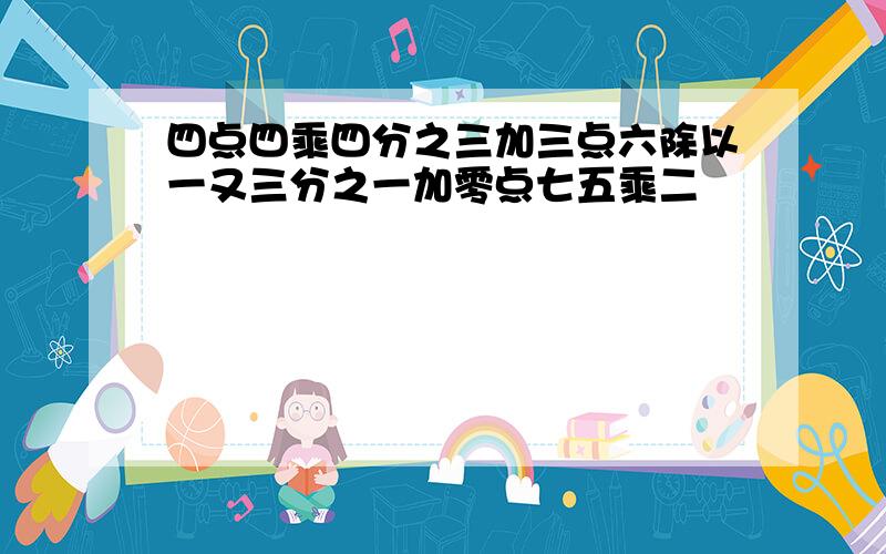 四点四乘四分之三加三点六除以一又三分之一加零点七五乘二