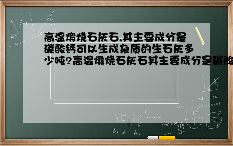 高温煅烧石灰石,其主要成分是碳酸钙可以生成杂质的生石灰多少吨?高温煅烧石灰石其主要成分是碳酸钙,可制得生石灰,其反应的化学方程式：CACO3==cao+co2 若高温煅烧100T含杂质的质量分数为5%