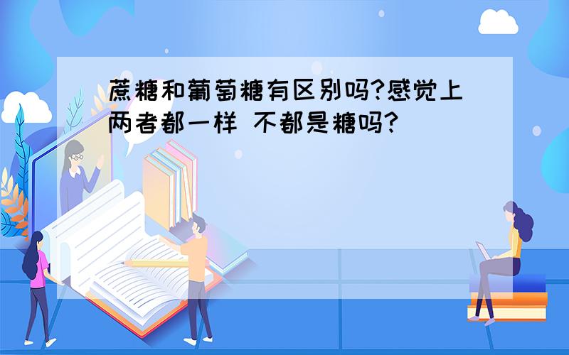 蔗糖和葡萄糖有区别吗?感觉上两者都一样 不都是糖吗?