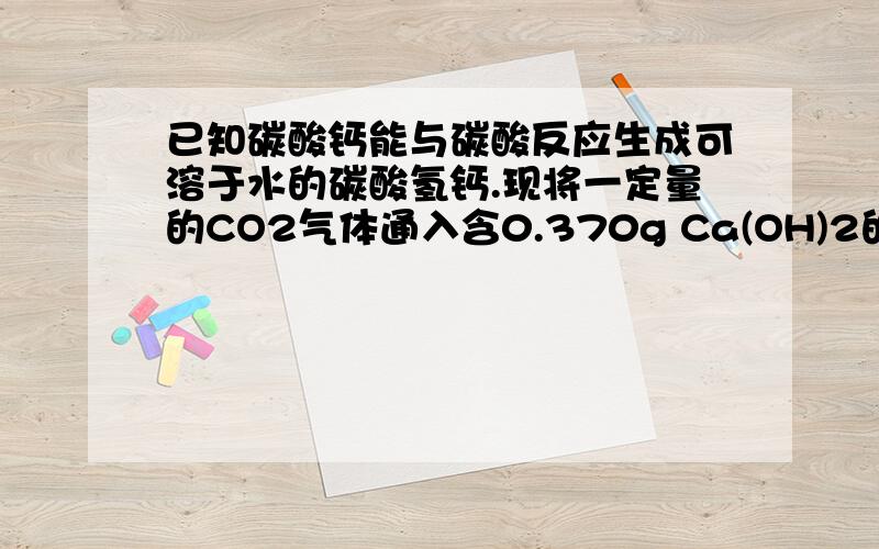 已知碳酸钙能与碳酸反应生成可溶于水的碳酸氢钙.现将一定量的CO2气体通入含0.370g Ca(OH)2的澄清石灰水中,完全反应后,过滤,将沉淀洗涤并干燥,得到纯净的沉淀物0.400g.假设所有过程无损耗,请