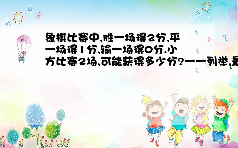 象棋比赛中,胜一场得2分,平一场得1分,输一场得0分.小方比赛2场,可能获得多少分?一一列举,最好列表格或列举出来,分好类