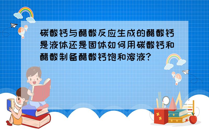 碳酸钙与醋酸反应生成的醋酸钙是液体还是固体如何用碳酸钙和醋酸制备醋酸钙饱和溶液?