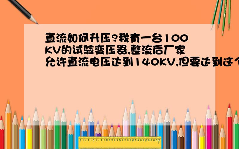 直流如何升压?我有一台100KV的试验变压器,整流后厂家允许直流电压达到140KV,但要达到这个电压 被试品必须有一定的电容值方能达到140KV,但我现在需要约180KV的直流电压,有什么办法可以使我14