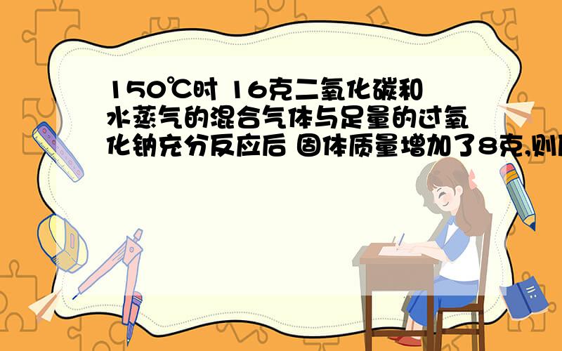 150℃时 16克二氧化碳和水蒸气的混合气体与足量的过氧化钠充分反应后 固体质量增加了8克,则原混合气体的平均摩尔质量为（ ）A 16克 B 32克 C 18克 D 28克 答案说是选B