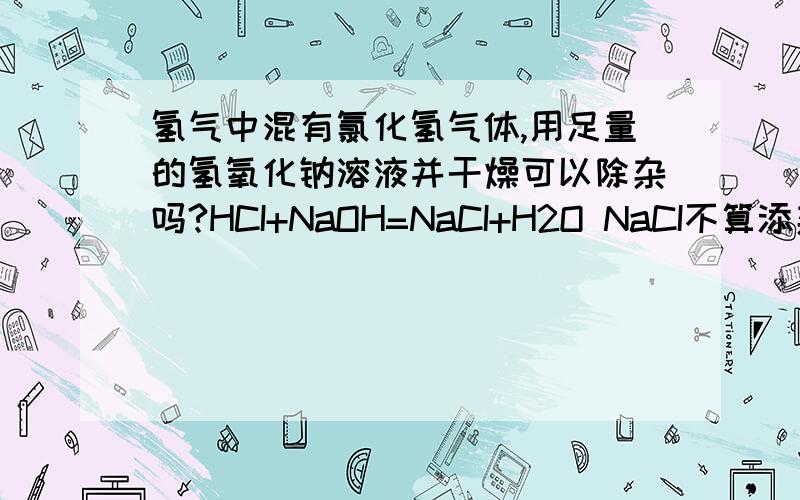 氢气中混有氯化氢气体,用足量的氢氧化钠溶液并干燥可以除杂吗?HCI+NaOH=NaCI+H2O NaCI不算添杂吧.