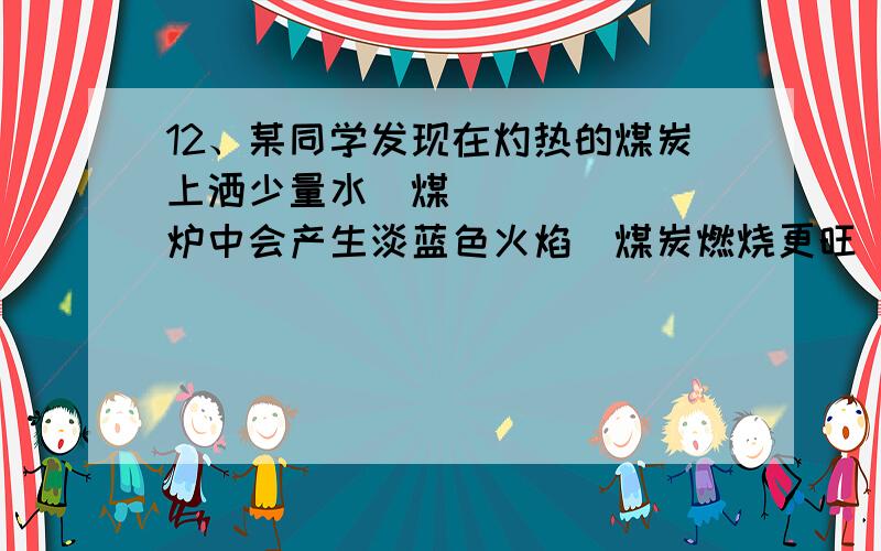 12、某同学发现在灼热的煤炭上洒少量水煤炉中会产生淡蓝色火焰煤炭燃烧更旺因此该同学得出结论―煤炭燃烧时加少量水可使煤炭燃烧放出更多的热量.‖(已知煤炭