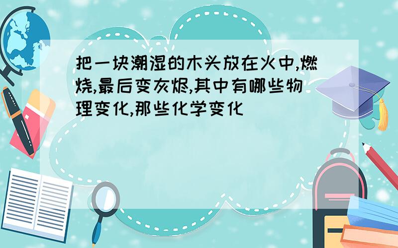 把一块潮湿的木头放在火中,燃烧,最后变灰烬,其中有哪些物理变化,那些化学变化