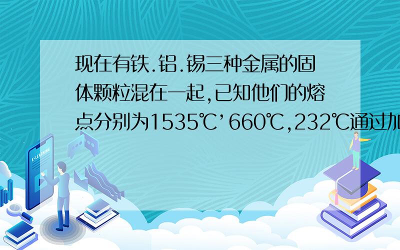 现在有铁.铝.锡三种金属的固体颗粒混在一起,已知他们的熔点分别为1535℃’660℃,232℃通过加热熔化将他们分离出来,首先被分离出来的是谁?是熔点高的先出来，还是熔点低的先出来?那要是