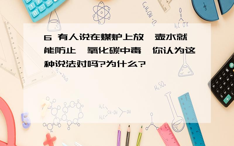 6 有人说在煤炉上放一壶水就能防止一氧化碳中毒,你认为这种说法对吗?为什么?