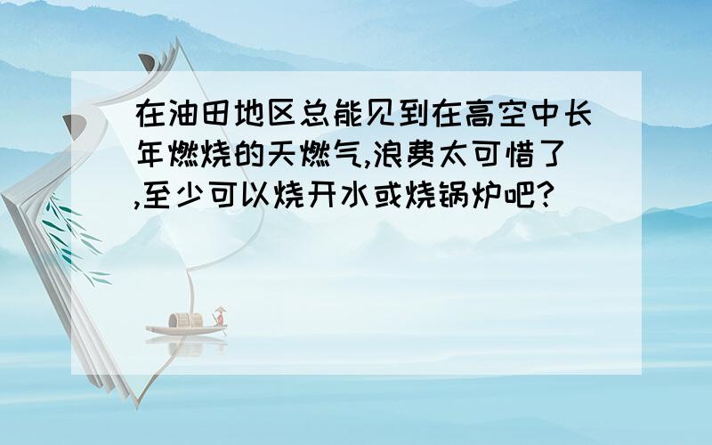 在油田地区总能见到在高空中长年燃烧的天燃气,浪费太可惜了,至少可以烧开水或烧锅炉吧?