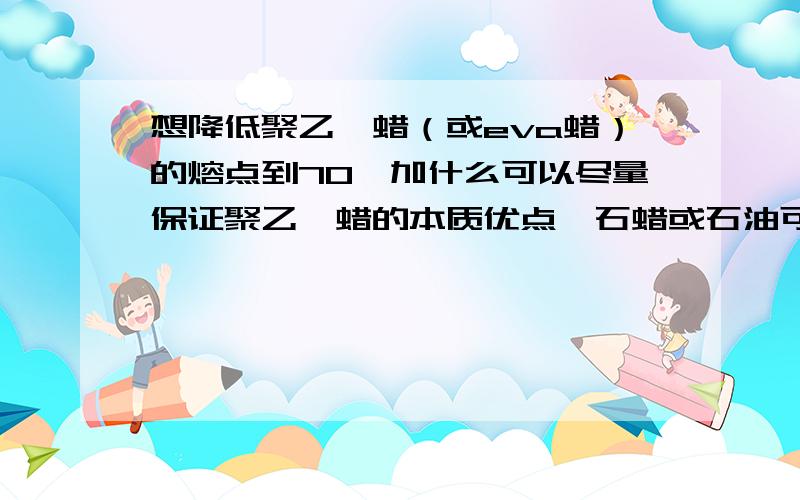 想降低聚乙烯蜡（或eva蜡）的熔点到70,加什么可以尽量保证聚乙烯蜡的本质优点,石蜡或石油可以吗