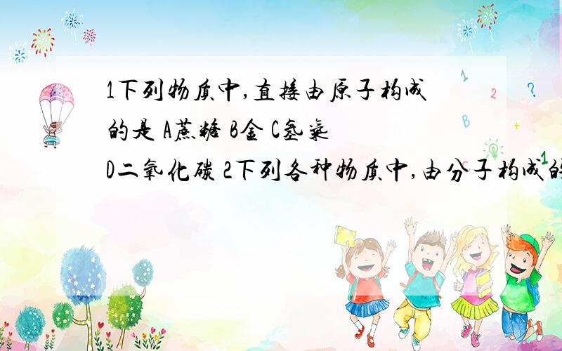 1下列物质中,直接由原子构成的是 A蔗糖 B金 C氢气 D二氧化碳 2下列各种物质中,由分子构成的是 A水 B汞 C铝3、关于氖气的说法中错误是 A一个氖气分子仅有一个氖原子构成B空气中存在氖气C霓