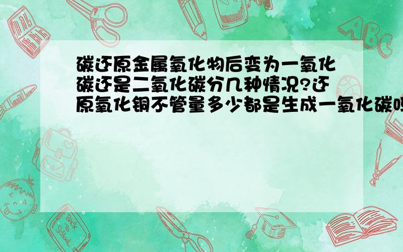 碳还原金属氧化物后变为一氧化碳还是二氧化碳分几种情况?还原氧化铜不管量多少都是生成一氧化碳吗?那就是说要看比例吗？如果氧化铜和碳一比一混合时，生成的是一氧化碳，如果一比