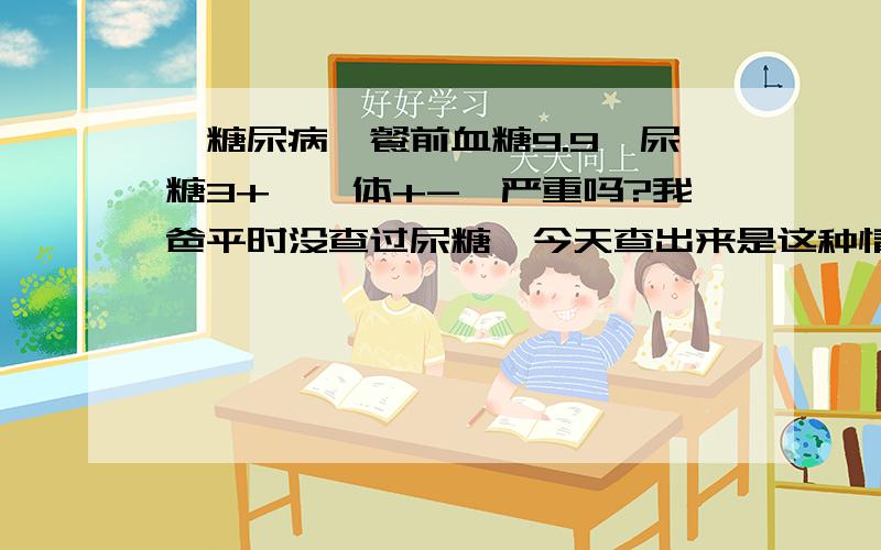 【糖尿病】餐前血糖9.9、尿糖3+、酮体+-,严重吗?我爸平时没查过尿糖,今天查出来是这种情况,别人说比较严重.请问真的很严重吗,我很我妈都很担心,要如何治疗呢?请大家一定帮帮忙!我爸平时