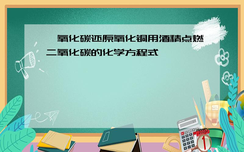 一氧化碳还原氧化铜用酒精点燃二氧化碳的化学方程式