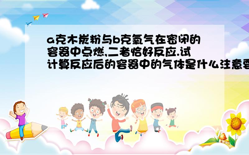 a克木炭粉与b克氧气在密闭的容器中点燃,二者恰好反应.试计算反应后的容器中的气体是什么注意要通过计算，请说明理由怎样通过计算得到?