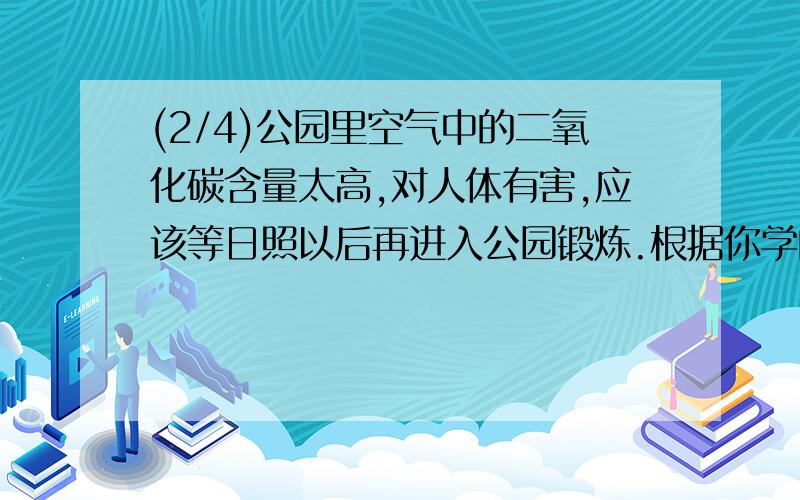 (2/4)公园里空气中的二氧化碳含量太高,对人体有害,应该等日照以后再进入公园锻炼.根据你学的知识判...(2/4)公园里空气中的二氧化碳含量太高,对人体有害,应该等日照以后再进入公园锻炼.根