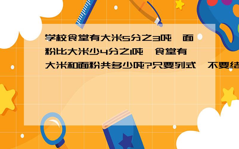 学校食堂有大米5分之3吨,面粉比大米少4分之1吨,食堂有大米和面粉共多少吨?只要列式,不要结果,但列式一定要详细,正确!