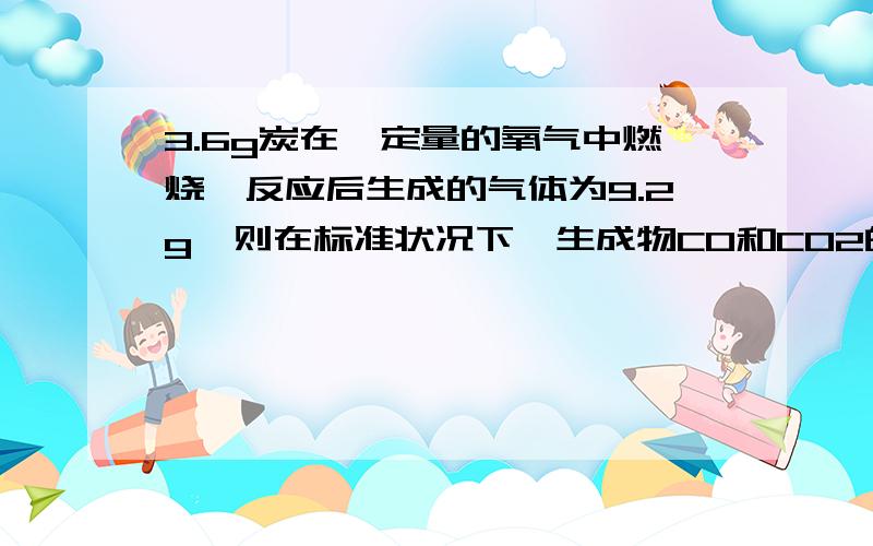 3.6g炭在一定量的氧气中燃烧,反应后生成的气体为9.2g,则在标准状况下,生成物CO和CO2的气体的体积比为多少为什么 3.6g的碳说明生成的CO与CO2一共0.3mol?那氧气的量呢?这个十字交叉怎么算？