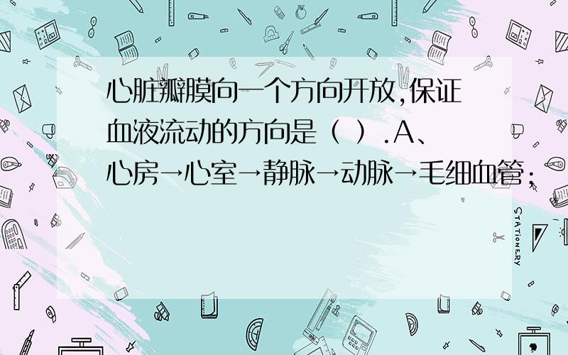 心脏瓣膜向一个方向开放,保证血液流动的方向是（ ）.A、心房→心室→静脉→动脉→毛细血管；       B、心房→心室→动脉→毛细血管→静脉→心房；    C、心室→心房→静脉→毛细血管→