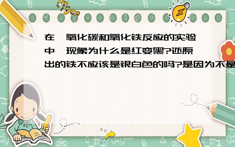 在一氧化碳和氧化铁反应的实验中,现象为什么是红变黑?还原出的铁不应该是银白色的吗?是因为不是纯净的铁?如果是不纯净的,那么是什么物质导致的?