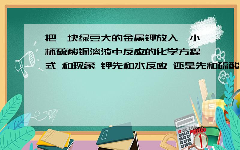 把一块绿豆大的金属钾放入一小杯硫酸铜溶液中反应的化学方程式 和现象 钾先和水反应 还是先和硫酸铜反应为什么?