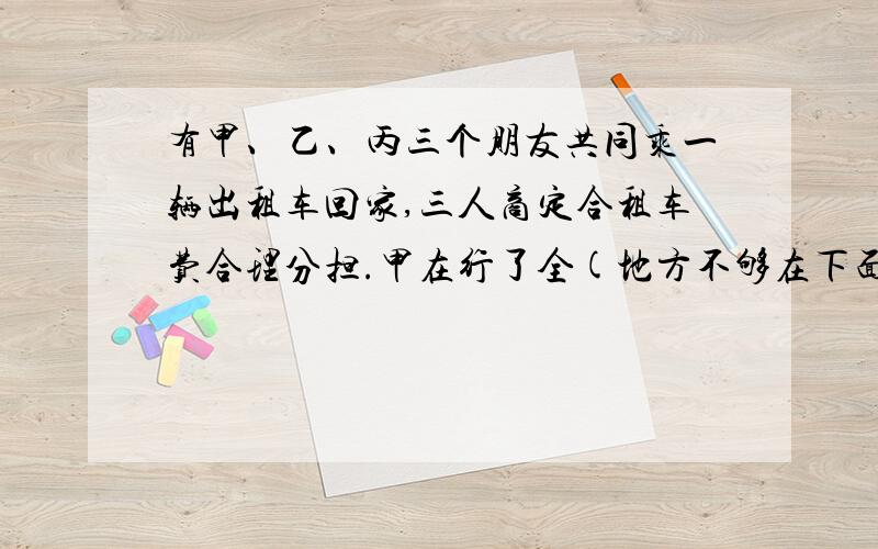 有甲、乙、丙三个朋友共同乘一辆出租车回家,三人商定合租车费合理分担.甲在行了全(地方不够在下面写）程的三分之一出下车,乙在全程的三分之一处下车,丙一直做到终点.共花费了60元.请