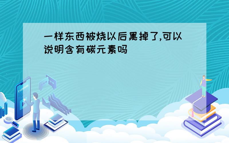 一样东西被烧以后黑掉了,可以说明含有碳元素吗