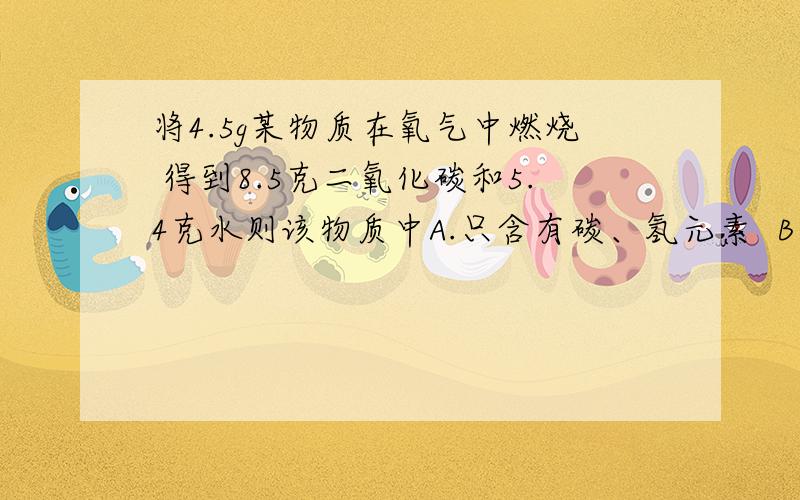 将4.5g某物质在氧气中燃烧 得到8.5克二氧化碳和5.4克水则该物质中A.只含有碳、氢元素  B一定含有碳、氢、氧三种元素  C一定含有碳、氢元素.可能含有氧元素  D氢元素的质量分数为10%     求解