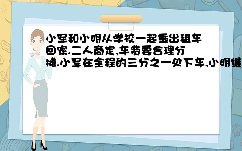 小军和小明从学校一起乘出租车回家.二人商定,车费要合理分摊.小军在全程的三分之一处下车,小明继续...小军和小明从学校一起乘出租车回家.二人商定,车费要合理分摊.小军在全程的三分之