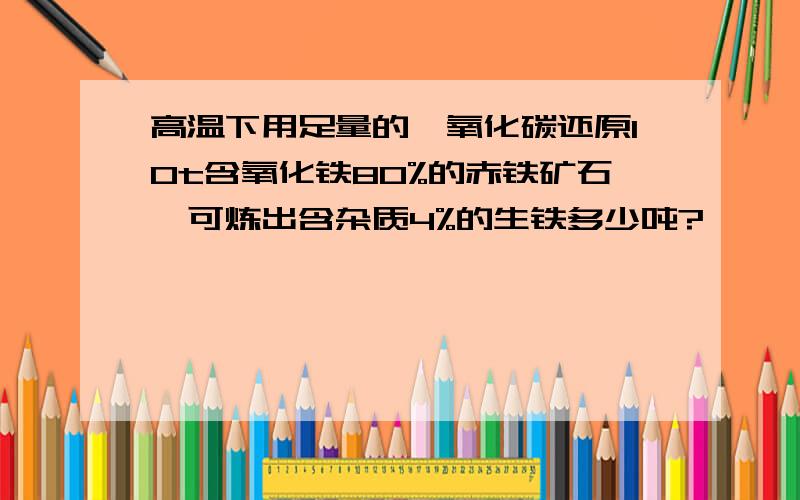 高温下用足量的一氧化碳还原10t含氧化铁80%的赤铁矿石,可炼出含杂质4%的生铁多少吨?