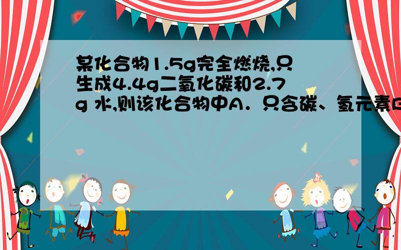 某化合物1.5g完全燃烧,只生成4.4g二氧化碳和2.7g 水,则该化合物中A．只含碳、氢元素B．一定含碳、氢,可能含氧元素C．含碳、氢、氧元素D．氢元素质量分数30%