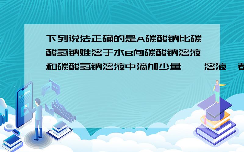 下列说法正确的是A碳酸钠比碳酸氢钠难溶于水B向碳酸钠溶液和碳酸氢钠溶液中滴加少量酚酞溶液,都显红色下列说法正确的是A碳酸钠比碳酸氢钠难溶于水B向碳酸钠溶液和碳酸氢钠溶液中滴