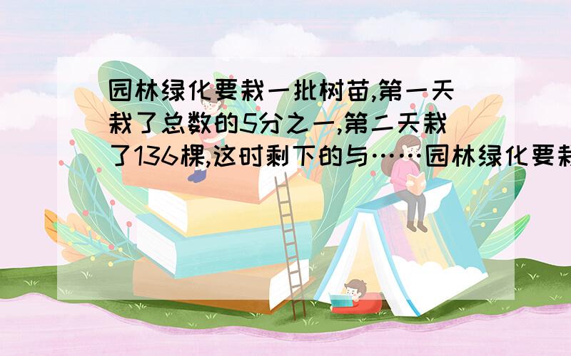 园林绿化要栽一批树苗,第一天栽了总数的5分之一,第二天栽了136棵,这时剩下的与……园林绿化要栽一批树苗,第一天栽了总数的5分之一,第二天栽了136棵,这时剩下的与已栽的棵树的比是3:5.这