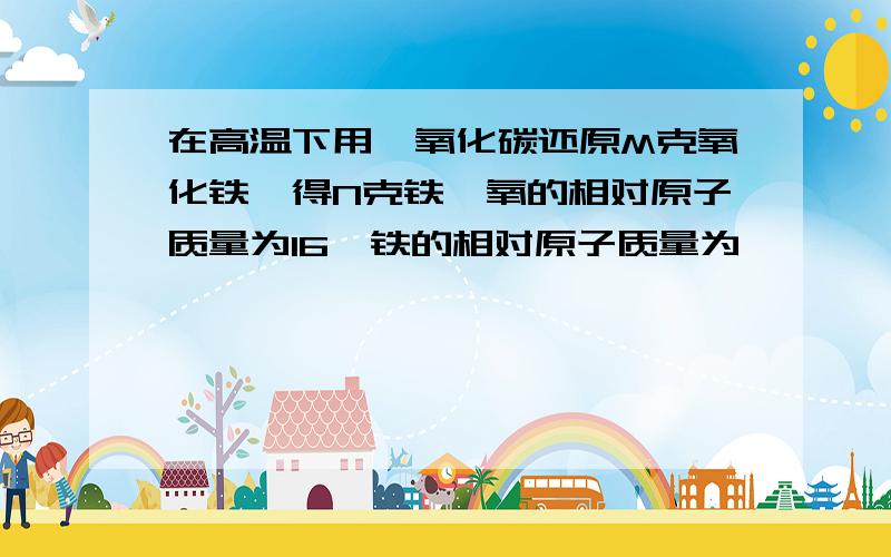 在高温下用一氧化碳还原M克氧化铁,得N克铁,氧的相对原子质量为16,铁的相对原子质量为