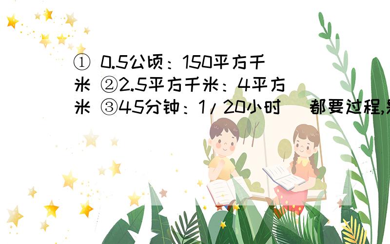 ① 0.5公顷：150平方千米 ②2.5平方千米：4平方米 ③45分钟：1/20小时 （都要过程,是递等式计算,求比值