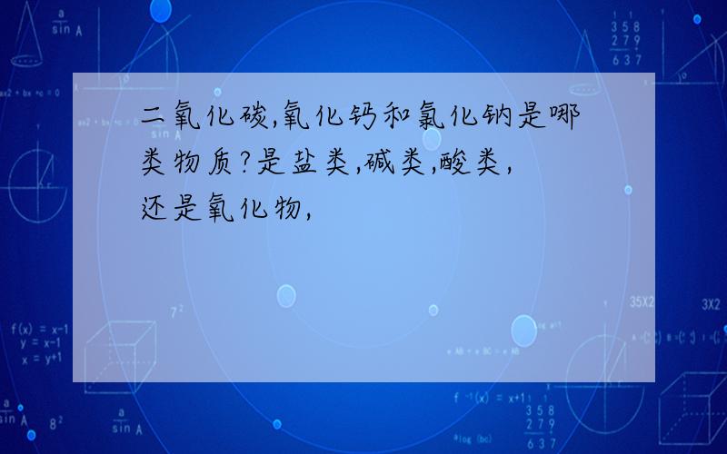 二氧化碳,氧化钙和氯化钠是哪类物质?是盐类,碱类,酸类,还是氧化物,