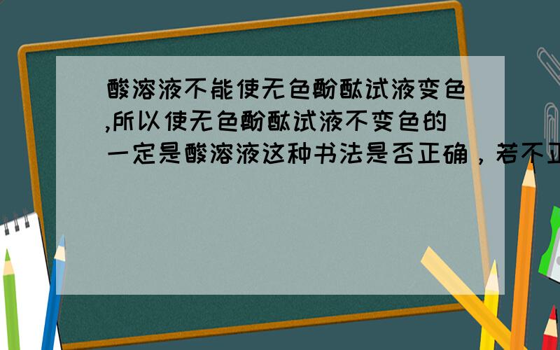 酸溶液不能使无色酚酞试液变色,所以使无色酚酞试液不变色的一定是酸溶液这种书法是否正确，若不正确，请说明理由。