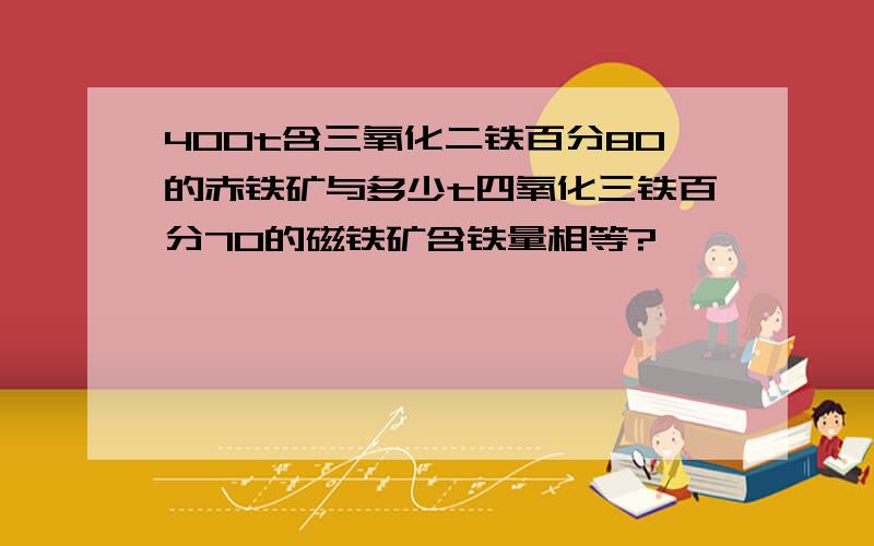 400t含三氧化二铁百分80的赤铁矿与多少t四氧化三铁百分70的磁铁矿含铁量相等?