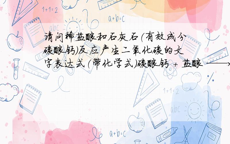 请问稀盐酸和石灰石（有效成分碳酸钙）反应产生二氧化碳的文字表达式（带化学式）碳酸钙 + 盐酸 ——> 二氧化碳 + 水 + 氯化钙+ HCl ——> CO2 + H2O + CaCl2我就是要知道 碳酸钙 的